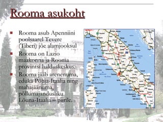Rooma asukoht Rooma asub Apenniini poolsaarel Tevere (Tiberi) jõe alamjooksul Rooma on Lazio maakonna ja Rooma provintsi halduskeskus. Rooma jääb arenenuma, eduka Põhja-Itaalia ning mahajäänuma, põllumajandusliku Lõuna-Itaalia – piirile. 