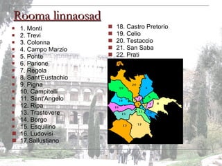 Rooma linnaosad 1 . Monti 2. Trevi 3. Colonna 4. Campo Marzio 5. Ponte 6. Parione 7. Regola 8. Sant'Eustachio 9. Pigna 1 0. Campitelli 11. Sant'Angelo 1 2. Ripa 13. Trastevere 14. Borgo 15. Esquilino 16. Ludovisi 17.Sallustiano 18. Castro Pretorio 19. Celio 20. Testaccio 21. San Saba 22. Prati 