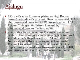 Ajalugu 753. a eKr rajas Romulus pärimuse järgi Rooma linna. 6. sajandil eKr asustasid Roomat etruskid, 387 eKr purustasid linna keldid. Pärast seda ehitati kõiki Rooma 7 küngast ümbritsev linnamüür, niinimetatud Servius Tulliuse müür. 2. sajandil eKr sai Roomast Rooma impeeriumi pealinn. Eriti suurejooneline ehitustegevus toimus 1. sajandil eKr Sulla ja Caesari ajal. 64. aastal keiser Nero ajal põles Rooma peaaegu täielikult maha. Rooma kaotas suure osa oma tähtusest 330, kui impeeriumi pealinnaks sai Konstantinoopol, ja 404, kui Lääne-Rooma keisrite residentsiks sai Ravenna. 