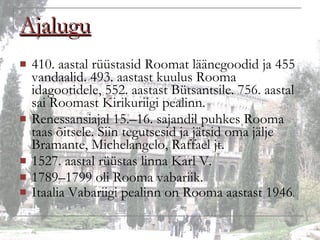 Ajalugu 410. aastal rüüstasid Roomat läänegoodid ja 455 vandaalid. 493. aastast kuulus Rooma idagootidele, 552. aastast Bütsantsile. 756. aastal sai Roomast Kirikuriigi pealinn. Renessansiajal 15.–16. sajandil puhkes Rooma taas õitsele. Siin tegutsesid ja jätsid oma jälje Bramante, Michelangelo, Raffael jt. 1527. aastal rüüstas linna Karl V. 1789–1799 oli Rooma vabariik. Itaalia Vabariigi pealinn on Rooma aastast 1946 . 