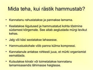 Mida teha, kui rästik hammustab?
• Kannatanu rahustatakse ja pannakse lamama.
• Keelatakse liigutused ja hammustatud kohta tõstmine
  südamest kõrgemale. See aitab aeglustada mürgi levikut
  kehas.
• Jalg või käsi seotatakse lahasesse.
• Hammustuskohale võib panna külma kompressi.
• Kannatanule antakse rohkesti juua, et mürki organismist
  eemaldada.
• Kutsutakse kiirabi või toimetatakse kannatanu
  lamamisasendis lähimasse haiglasse.
 