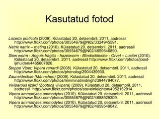 Kasutatud fotod
Lacerta praticola (2009). Külastatud 20. detsembril. 2011, aadressil
    http://www.flickr.com/photos/30554679@N02/3324945591.
Natrix natrix – mating (2010). Külastatud 20. detsembril. 2011, aadressil
    http://www.flickr.com/photos/30554679@N02/4659546890.
Slow worm - Anguis fragilis - hazelworm - Blindschleiche - Orvet – Lución (2010).
    Külastatud 20. detsembril. 2011, aadressil http://www.flickr.com/photos/joost-
    ijmuiden/4465607826.
Steppe Viper; Vipera renardi (2008). Külastatud 20. detsembril. 2011, aadressil
    http://www.flickr.com/photos/phenolog/2904439930.
Zauneidechse (Männchen) (2009). Külastatud 20. detsembril. 2011, aadressil
    http://www.flickr.com/photos/minminatmidnight/3944794077.
Viviparous lizard (Zootoca vivipara) (2009). Külastatud 20. detsembril. 2011,
    aadressil http://www.flickr.com/photos/steveinleighton/4952152914.
Vipera ammodytes ammodytes (2010). Külastatud 20. detsembril. 2011, aadressil
    http://www.flickr.com/photos/30554679@N02/4658925309.
Vipera ammodytes ammodytes (2010). Külastatud 20. detsembril. 2011, aadressil
    http://www.flickr.com/photos/30554679@N02/4659549042.
 