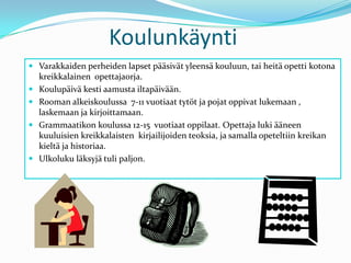 KoulunkäyntiVarakkaiden perheiden lapset pääsivät yleensä kouluun, tai heitä opetti kotona kreikkalainen  opettajaorja.Koulupäivä kesti aamusta iltapäivään. Rooman alkeiskoulussa  7-11 vuotiaat tytöt ja pojat oppivat lukemaan , laskemaan ja kirjoittamaan. Grammaatikon koulussa 12-15  vuotiaat oppilaat. Opettaja luki ääneen kuuluisien kreikkalaisten  kirjailijoiden teoksia, ja samalla opeteltiin kreikan kieltä ja historiaa. Ulkoluku läksyjä tuli paljon.