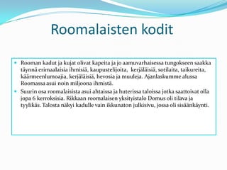 Roomalaisten koditRooman kadut ja kujat olivat kapeita ja jo aamuvarhaisessa tungokseen saakka täynnä erimaalaisia ihmisiä, kaupustelijoita,  kerjäläisiä, sotilaita, taikureita, käärmeenlumoajia, kerjäläisiä, hevosia ja muuleja. Ajanlaskumme alussa Roomassa asui noin miljoona ihmistä. Suurin osa roomalaisista asui ahtaissa ja huterissa taloissa jotka saattoivat olla jopa 6 kerroksisia. Rikkaan roomalaisen yksityistalo Domus oli tilava ja tyylikäs. Talosta näkyi kadulle vain ikkunaton julkisivu, jossa oli sisäänkäynti.