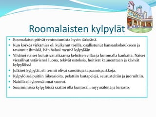 Roomalaisten kylpylätRoomalaiset pitivät rentoutumista hyvin tärkeänä. Kun korkea virkamies oli kulkenut torilla, osallistunut kansankokoukseen ja tavannut ihmisiä, hän halusi mennä kylpylään.Ylhäiset naiset kuluttivat aikaansa kehräten villaa ja kutomalla kankaita. Naiset vierailivat ystäviensä luona, tekivät ostoksia, hoitivat kauneuttaan ja kävivät kylpylöissä.Julkiset kylpylät, eli termit olivat suosittuja tapaamispaikkoja.Kylpylöissä puitiin liikeasioita, pelattiin lautapelejä, seurusteltiin ja juoruiltiin.Naisilla oli yleensä omat vuorot.Suurimmissa kylpylöissä saattoi olla kuntosali, myymälöitä ja kirjasto.