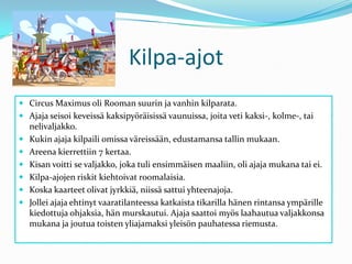 Kilpa-ajotCircus Maximus oli Rooman suurin ja vanhin kilparata.Ajaja seisoi keveissä kaksipyöräisissä vaunuissa, joita veti kaksi-, kolme-, tai nelivaljakko.Kukin ajaja kilpaili omissa väreissään, edustamansa tallin mukaan.Areena kierrettiin 7 kertaa.Kisan voitti se valjakko, joka tuli ensimmäisen maaliin, oli ajaja mukana tai ei.Kilpa-ajojen riskit kiehtoivat roomalaisia.Koska kaarteet olivat jyrkkiä, niissä sattui yhteenajoja.Jollei ajaja ehtinyt vaaratilanteessa katkaista tikarilla hänen rintansa ympärille kiedottuja ohjaksia, hän murskautui. Ajaja saattoi myös laahautua valjakkonsa mukana ja joutua toisten yliajamaksi yleisön pauhatessa riemusta.