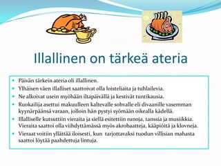 Illallinen on tärkeä ateriaPäivän tärkein ateria oli illallinen.Ylhäisen väen illalliset saattoivat olla loisteliaita ja tuhlailevia.Ne alkoivat usein myöhään iltapäivällä ja kestivät tuntikausia.Ruokailija asettui makuulleen kaltevalle sohvalle eli divaanille vasemman kyynärpäänsä varaan, jolloin hän pystyi syömään oikealla kädellä. Illalliselle kutsuttiin vieraita ja siellä esitettiin runoja, tanssia ja musiikkia. Vieraita saattoi olla viihdyttämässä myös akrobaatteja, kääpiöitä ja klovneja.Vieraat voitiin yllättää iloisesti, kun  tarjottavaksi tuodun villisian mahasta saattoi löytää paahdettuja lintuja.