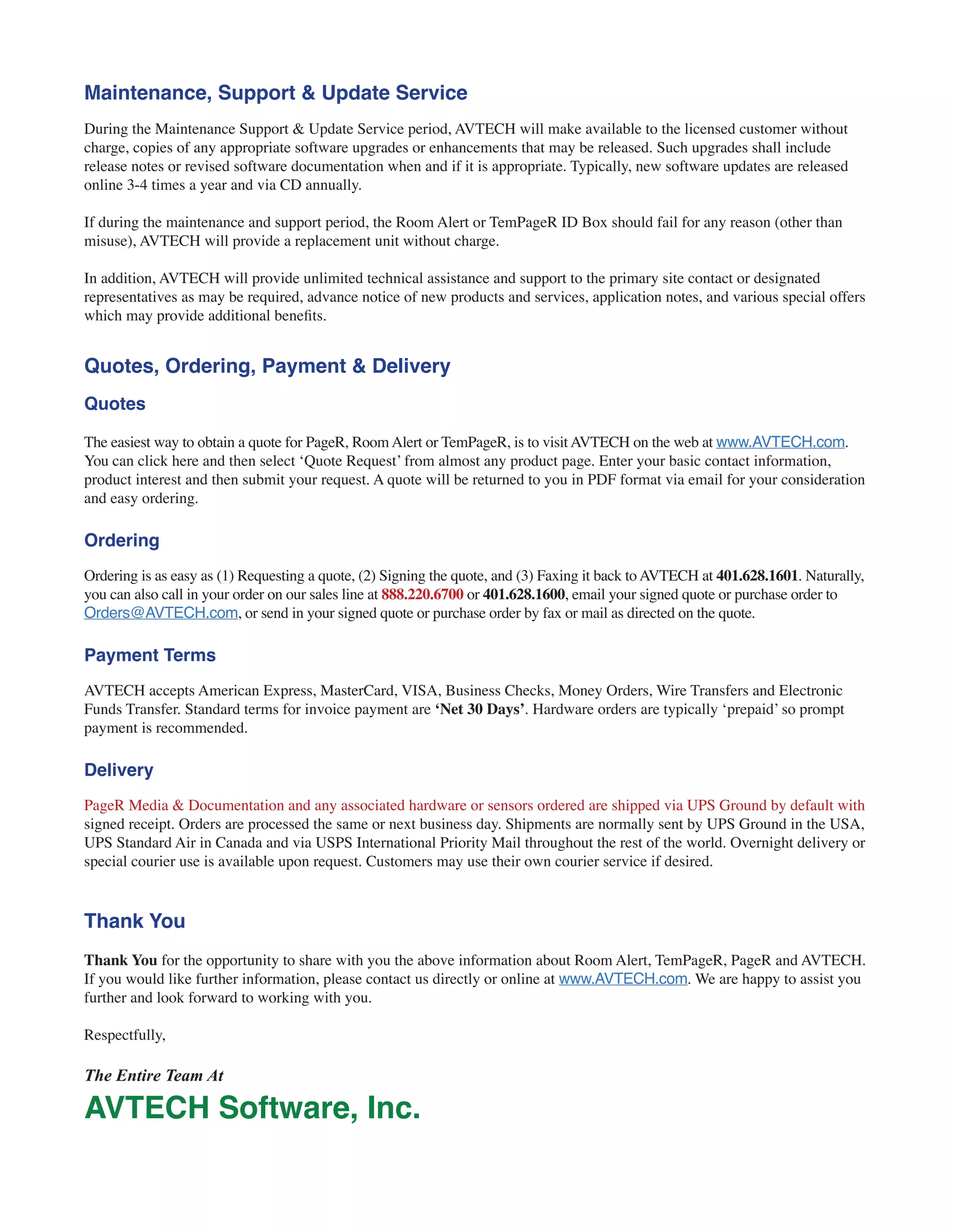 Maintenance, Support & Update Service
During the Maintenance Support & Update Service period, AVTECH will make available to the licensed customer without
charge, copies of any appropriate software upgrades or enhancements that may be released. Such upgrades shall include
release notes or revised software documentation when and if it is appropriate. Typically, new software updates are released
online 3-4 times a year and via CD annually.
If during the maintenance and support period, the Room Alert or TemPageR ID Box should fail for any reason (other than
misuse), AVTECH will provide a replacement unit without charge.
In addition, AVTECH will provide unlimited technical assistance and support to the primary site contact or designated
representatives as may be required, advance notice of new products and services, application notes, and various special offers
which may provide additional benefits.
Quotes, Ordering, Payment & Delivery
Quotes
The easiest way to obtain a quote for PageR, Room Alert or TemPageR, is to visit AVTECH on the web at www.AVTECH.com.
You can click here and then select ‘Quote Request’ from almost any product page. Enter your basic contact information,
product interest and then submit your request. A quote will be returned to you in PDF format via email for your consideration
and easy ordering.
Ordering
Ordering is as easy as (1) Requesting a quote, (2) Signing the quote, and (3) Faxing it back to AVTECH at 401.628.1601. Naturally,
you can also call in your order on our sales line at 888.220.6700 or 401.628.1600, email your signed quote or purchase order to
Orders@AVTECH.com, or send in your signed quote or purchase order by fax or mail as directed on the quote.
Payment Terms
AVTECH accepts American Express, MasterCard, VISA, Business Checks, Money Orders, Wire Transfers and Electronic
Funds Transfer. Standard terms for invoice payment are ‘Net 30 Days’. Hardware orders are typically ‘prepaid’ so prompt
payment is recommended.
Delivery
PageR Media & Documentation and any associated hardware or sensors ordered are shipped via UPS Ground by default with
signed receipt. Orders are processed the same or next business day. Shipments are normally sent by UPS Ground in the USA,
UPS Standard Air in Canada and via USPS International Priority Mail throughout the rest of the world. Overnight delivery or
special courier use is available upon request. Customers may use their own courier service if desired.
Thank You
Thank You for the opportunity to share with you the above information about Room Alert, TemPageR, PageR and AVTECH.
If you would like further information, please contact us directly or online at www.AVTECH.com. We are happy to assist you
further and look forward to working with you.
Respectfully,
The Entire Team At
AVTECH Software, Inc.
 