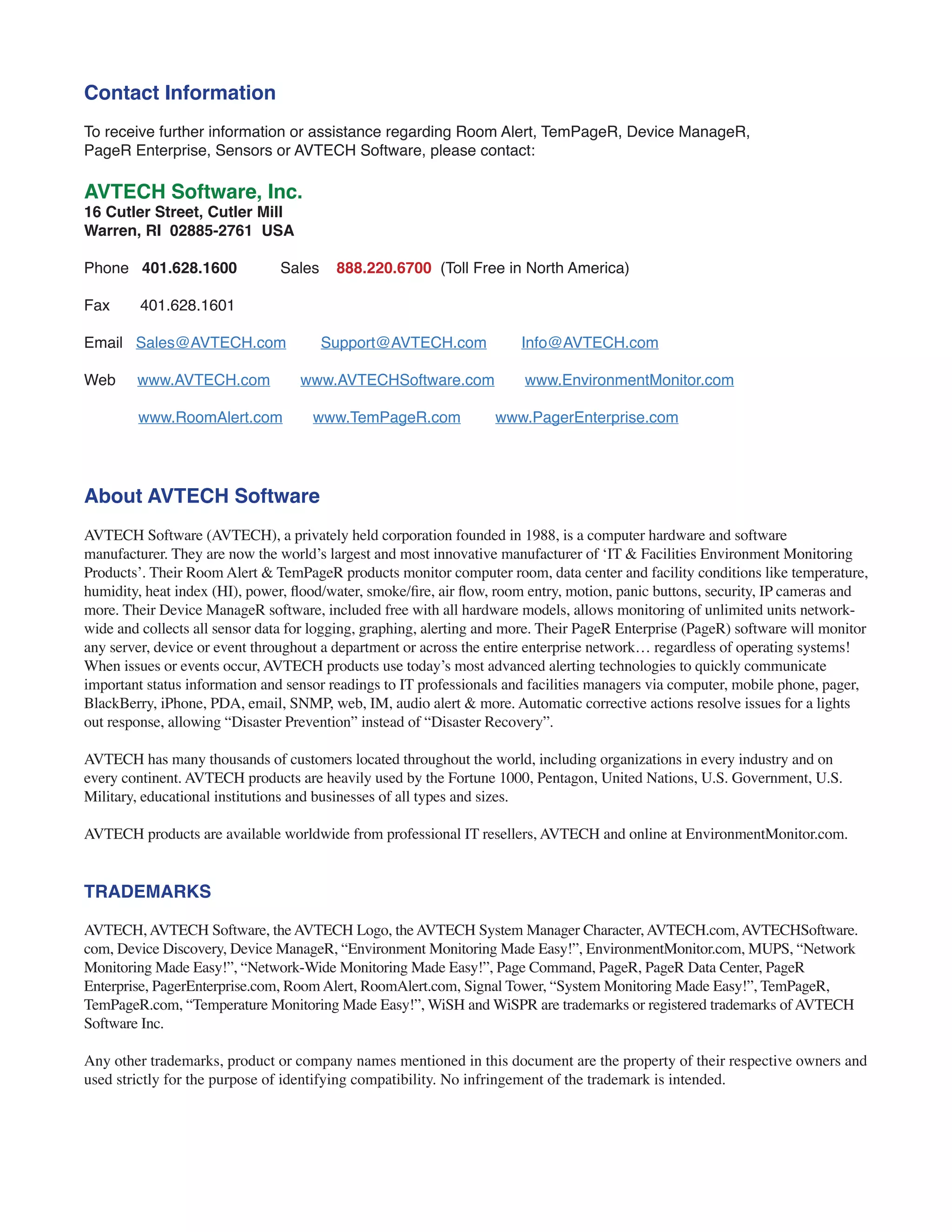 Contact Information
To receive further information or assistance regarding Room Alert, TemPageR, Device ManageR,
PageR Enterprise, Sensors or AVTECH Software, please contact:
AVTECH Software, Inc.
16 Cutler Street, Cutler Mill
Warren, RI 02885-2761 USA
Phone 401.628.1600 Sales 888.220.6700 (Toll Free in North America)
Fax 401.628.1601
Email Sales@AVTECH.com Support@AVTECH.com Info@AVTECH.com
Web www.AVTECH.com www.AVTECHSoftware.com www.EnvironmentMonitor.com
www.RoomAlert.com www.TemPageR.com www.PagerEnterprise.com
About AVTECH Software
AVTECH Software (AVTECH), a privately held corporation founded in 1988, is a computer hardware and software
manufacturer. They are now the world’s largest and most innovative manufacturer of ‘IT & Facilities Environment Monitoring
Products’. Their Room Alert & TemPageR products monitor computer room, data center and facility conditions like temperature,
humidity, heat index (HI), power, flood/water, smoke/fire, air flow, room entry, motion, panic buttons, security, IP cameras and
more. Their Device ManageR software, included free with all hardware models, allows monitoring of unlimited units network-
wide and collects all sensor data for logging, graphing, alerting and more. Their PageR Enterprise (PageR) software will monitor
any server, device or event throughout a department or across the entire enterprise network… regardless of operating systems!
When issues or events occur, AVTECH products use today’s most advanced alerting technologies to quickly communicate
important status information and sensor readings to IT professionals and facilities managers via computer, mobile phone, pager,
BlackBerry, iPhone, PDA, email, SNMP, web, IM, audio alert & more. Automatic corrective actions resolve issues for a lights
out response, allowing “Disaster Prevention” instead of “Disaster Recovery”.
AVTECH has many thousands of customers located throughout the world, including organizations in every industry and on
every continent. AVTECH products are heavily used by the Fortune 1000, Pentagon, United Nations, U.S. Government, U.S.
Military, educational institutions and businesses of all types and sizes.
AVTECH products are available worldwide from professional IT resellers, AVTECH and online at EnvironmentMonitor.com.
TRADEMARKS
AVTECH, AVTECH Software, the AVTECH Logo, the AVTECH System Manager Character, AVTECH.com, AVTECHSoftware.
com, Device Discovery, Device ManageR, “Environment Monitoring Made Easy!”, EnvironmentMonitor.com, MUPS, “Network
Monitoring Made Easy!”, “Network-Wide Monitoring Made Easy!”, Page Command, PageR, PageR Data Center, PageR
Enterprise, PagerEnterprise.com, Room Alert, RoomAlert.com, Signal Tower, “System Monitoring Made Easy!”, TemPageR,
TemPageR.com, “Temperature Monitoring Made Easy!”, WiSH and WiSPR are trademarks or registered trademarks of AVTECH
Software Inc.
Any other trademarks, product or company names mentioned in this document are the property of their respective owners and
used strictly for the purpose of identifying compatibility. No infringement of the trademark is intended.
 