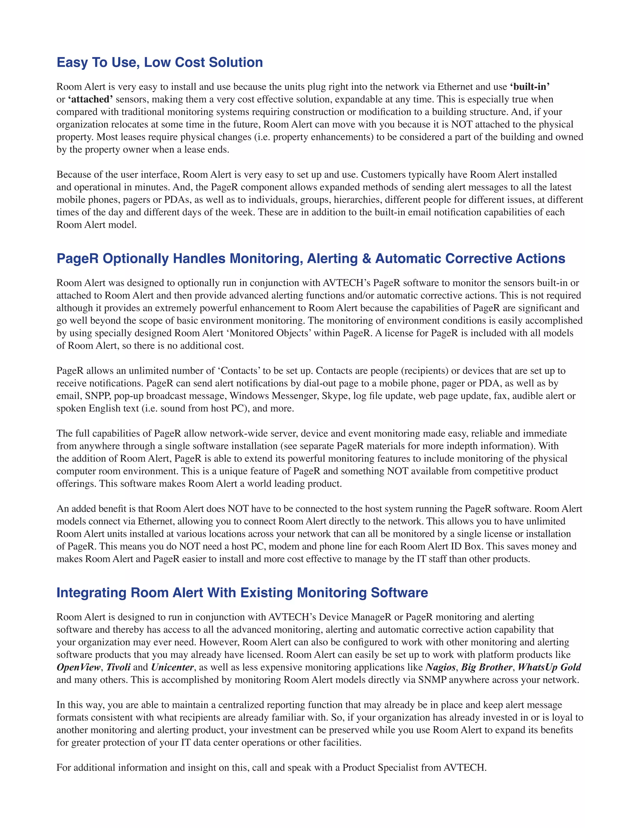 Easy To Use, Low Cost Solution
Room Alert is very easy to install and use because the units plug right into the network via Ethernet and use ‘built-in’
or ‘attached’ sensors, making them a very cost effective solution, expandable at any time. This is especially true when
compared with traditional monitoring systems requiring construction or modification to a building structure. And, if your
organization relocates at some time in the future, Room Alert can move with you because it is NOT attached to the physical
property. Most leases require physical changes (i.e. property enhancements) to be considered a part of the building and owned
by the property owner when a lease ends.
Because of the user interface, Room Alert is very easy to set up and use. Customers typically have Room Alert installed
and operational in minutes. And, the PageR component allows expanded methods of sending alert messages to all the latest
mobile phones, pagers or PDAs, as well as to individuals, groups, hierarchies, different people for different issues, at different
times of the day and different days of the week. These are in addition to the built-in email notification capabilities of each
Room Alert model.
PageR Optionally Handles Monitoring, Alerting & Automatic Corrective Actions
Room Alert was designed to optionally run in conjunction with AVTECH’s PageR software to monitor the sensors built-in or
attached to Room Alert and then provide advanced alerting functions and/or automatic corrective actions. This is not required
although it provides an extremely powerful enhancement to Room Alert because the capabilities of PageR are significant and
go well beyond the scope of basic environment monitoring. The monitoring of environment conditions is easily accomplished
by using specially designed Room Alert ‘Monitored Objects’ within PageR. A license for PageR is included with all models
of Room Alert, so there is no additional cost.
PageR allows an unlimited number of ‘Contacts’ to be set up. Contacts are people (recipients) or devices that are set up to
receive notifications. PageR can send alert notifications by dial-out page to a mobile phone, pager or PDA, as well as by
email, SNPP, pop-up broadcast message, Windows Messenger, Skype, log file update, web page update, fax, audible alert or
spoken English text (i.e. sound from host PC), and more.
The full capabilities of PageR allow network-wide server, device and event monitoring made easy, reliable and immediate
from anywhere through a single software installation (see separate PageR materials for more indepth information). With
the addition of Room Alert, PageR is able to extend its powerful monitoring features to include monitoring of the physical
computer room environment. This is a unique feature of PageR and something NOT available from competitive product
offerings. This software makes Room Alert a world leading product.
An added benefit is that Room Alert does NOT have to be connected to the host system running the PageR software. Room Alert
models connect via Ethernet, allowing you to connect Room Alert directly to the network. This allows you to have unlimited
Room Alert units installed at various locations across your network that can all be monitored by a single license or installation
of PageR. This means you do NOT need a host PC, modem and phone line for each Room Alert ID Box. This saves money and
makes Room Alert and PageR easier to install and more cost effective to manage by the IT staff than other products.
Integrating Room Alert With Existing Monitoring Software
Room Alert is designed to run in conjunction with AVTECH’s Device ManageR or PageR monitoring and alerting
software and thereby has access to all the advanced monitoring, alerting and automatic corrective action capability that
your organization may ever need. However, Room Alert can also be configured to work with other monitoring and alerting
software products that you may already have licensed. Room Alert can easily be set up to work with platform products like
OpenView, Tivoli and Unicenter, as well as less expensive monitoring applications like Nagios, Big Brother, WhatsUp Gold
and many others. This is accomplished by monitoring Room Alert models directly via SNMP anywhere across your network.
In this way, you are able to maintain a centralized reporting function that may already be in place and keep alert message
formats consistent with what recipients are already familiar with. So, if your organization has already invested in or is loyal to
another monitoring and alerting product, your investment can be preserved while you use Room Alert to expand its benefits
for greater protection of your IT data center operations or other facilities.
For additional information and insight on this, call and speak with a Product Specialist from AVTECH.
 