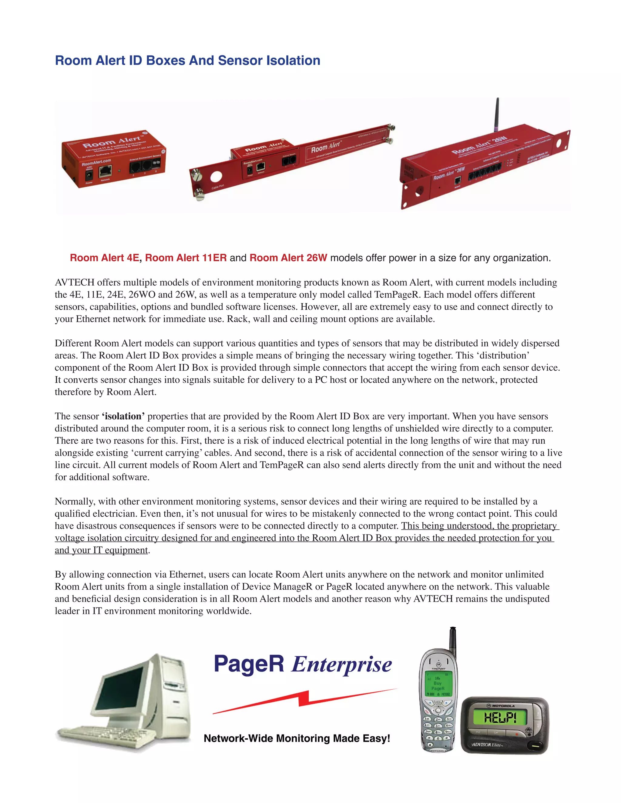 Room Alert ID Boxes And Sensor Isolation
Room Alert 4E, Room Alert 11ER and Room Alert 26W models offer power in a size for any organization.
AVTECH offers multiple models of environment monitoring products known as Room Alert, with current models including
the 4E, 11E, 24E, 26WO and 26W, as well as a temperature only model called TemPageR. Each model offers different
sensors, capabilities, options and bundled software licenses. However, all are extremely easy to use and connect directly to
your Ethernet network for immediate use. Rack, wall and ceiling mount options are available.
Different Room Alert models can support various quantities and types of sensors that may be distributed in widely dispersed
areas. The Room Alert ID Box provides a simple means of bringing the necessary wiring together. This ‘distribution’
component of the Room Alert ID Box is provided through simple connectors that accept the wiring from each sensor device.
It converts sensor changes into signals suitable for delivery to a PC host or located anywhere on the network, protected
therefore by Room Alert.
The sensor ‘isolation’ properties that are provided by the Room Alert ID Box are very important. When you have sensors
distributed around the computer room, it is a serious risk to connect long lengths of unshielded wire directly to a computer.
There are two reasons for this. First, there is a risk of induced electrical potential in the long lengths of wire that may run
alongside existing ‘current carrying’ cables. And second, there is a risk of accidental connection of the sensor wiring to a live
line circuit. All current models of Room Alert and TemPageR can also send alerts directly from the unit and without the need
for additional software.
Normally, with other environment monitoring systems, sensor devices and their wiring are required to be installed by a
qualified electrician. Even then, it’s not unusual for wires to be mistakenly connected to the wrong contact point. This could
have disastrous consequences if sensors were to be connected directly to a computer. This being understood, the proprietary
voltage isolation circuitry designed for and engineered into the Room Alert ID Box provides the needed protection for you
and your IT equipment.
By allowing connection via Ethernet, users can locate Room Alert units anywhere on the network and monitor unlimited
Room Alert units from a single installation of Device ManageR or PageR located anywhere on the network. This valuable
and beneficial design consideration is in all Room Alert models and another reason why AVTECH remains the undisputed
leader in IT environment monitoring worldwide.
 