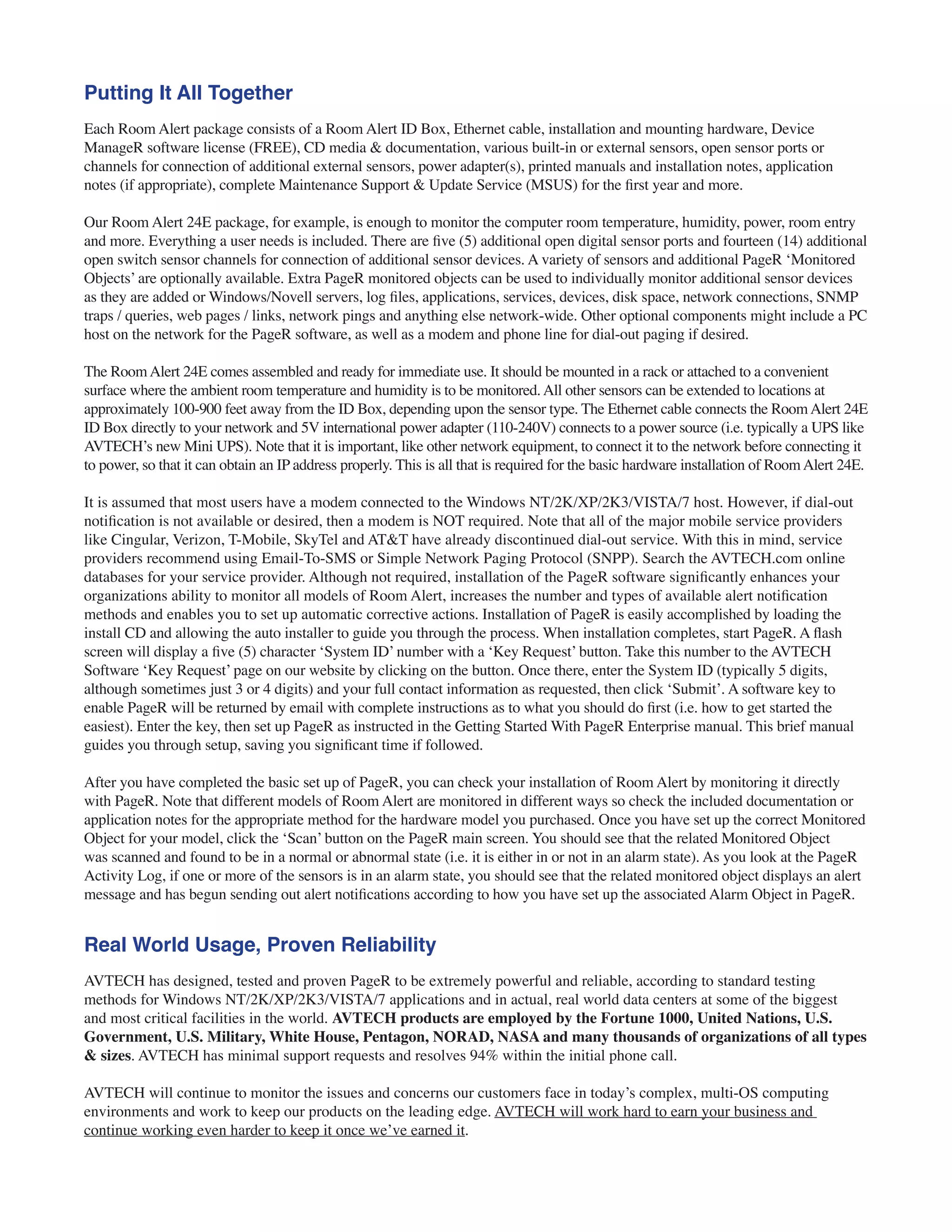 Putting It All Together
Each Room Alert package consists of a Room Alert ID Box, Ethernet cable, installation and mounting hardware, Device
ManageR software license (FREE), CD media & documentation, various built-in or external sensors, open sensor ports or
channels for connection of additional external sensors, power adapter(s), printed manuals and installation notes, application
notes (if appropriate), complete Maintenance Support & Update Service (MSUS) for the first year and more.
Our Room Alert 24E package, for example, is enough to monitor the computer room temperature, humidity, power, room entry
and more. Everything a user needs is included. There are five (5) additional open digital sensor ports and fourteen (14) additional
open switch sensor channels for connection of additional sensor devices. A variety of sensors and additional PageR ‘Monitored
Objects’ are optionally available. Extra PageR monitored objects can be used to individually monitor additional sensor devices
as they are added or Windows/Novell servers, log files, applications, services, devices, disk space, network connections, SNMP
traps / queries, web pages / links, network pings and anything else network-wide. Other optional components might include a PC
host on the network for the PageR software, as well as a modem and phone line for dial-out paging if desired.
The RoomAlert 24E comes assembled and ready for immediate use. It should be mounted in a rack or attached to a convenient
surface where the ambient room temperature and humidity is to be monitored.All other sensors can be extended to locations at
approximately 100-900 feet away from the ID Box, depending upon the sensor type. The Ethernet cable connects the RoomAlert 24E
ID Box directly to your network and 5V international power adapter (110-240V) connects to a power source (i.e. typically a UPS like
AVTECH’s new Mini UPS). Note that it is important, like other network equipment, to connect it to the network before connecting it
to power, so that it can obtain an IP address properly. This is all that is required for the basic hardware installation of RoomAlert 24E.
It is assumed that most users have a modem connected to the Windows NT/2K/XP/2K3/VISTA/7 host. However, if dial-out
notification is not available or desired, then a modem is NOT required. Note that all of the major mobile service providers
like Cingular, Verizon, T-Mobile, SkyTel and AT&T have already discontinued dial-out service. With this in mind, service
providers recommend using Email-To-SMS or Simple Network Paging Protocol (SNPP). Search the AVTECH.com online
databases for your service provider. Although not required, installation of the PageR software significantly enhances your
organizations ability to monitor all models of Room Alert, increases the number and types of available alert notification
methods and enables you to set up automatic corrective actions. Installation of PageR is easily accomplished by loading the
install CD and allowing the auto installer to guide you through the process. When installation completes, start PageR. A flash
screen will display a five (5) character ‘System ID’ number with a ‘Key Request’ button. Take this number to the AVTECH
Software ‘Key Request’ page on our website by clicking on the button. Once there, enter the System ID (typically 5 digits,
although sometimes just 3 or 4 digits) and your full contact information as requested, then click ‘Submit’. A software key to
enable PageR will be returned by email with complete instructions as to what you should do first (i.e. how to get started the
easiest). Enter the key, then set up PageR as instructed in the Getting Started With PageR Enterprise manual. This brief manual
guides you through setup, saving you significant time if followed.
After you have completed the basic set up of PageR, you can check your installation of Room Alert by monitoring it directly
with PageR. Note that different models of Room Alert are monitored in different ways so check the included documentation or
application notes for the appropriate method for the hardware model you purchased. Once you have set up the correct Monitored
Object for your model, click the ‘Scan’ button on the PageR main screen. You should see that the related Monitored Object
was scanned and found to be in a normal or abnormal state (i.e. it is either in or not in an alarm state). As you look at the PageR
Activity Log, if one or more of the sensors is in an alarm state, you should see that the related monitored object displays an alert
message and has begun sending out alert notifications according to how you have set up the associated Alarm Object in PageR.
Real World Usage, Proven Reliability
AVTECH has designed, tested and proven PageR to be extremely powerful and reliable, according to standard testing
methods for Windows NT/2K/XP/2K3/VISTA/7 applications and in actual, real world data centers at some of the biggest
and most critical facilities in the world. AVTECH products are employed by the Fortune 1000, United Nations, U.S.
Government, U.S. Military, White House, Pentagon, NORAD, NASA and many thousands of organizations of all types
& sizes. AVTECH has minimal support requests and resolves 94% within the initial phone call.
AVTECH will continue to monitor the issues and concerns our customers face in today’s complex, multi-OS computing
environments and work to keep our products on the leading edge. AVTECH will work hard to earn your business and
continue working even harder to keep it once we’ve earned it.
 