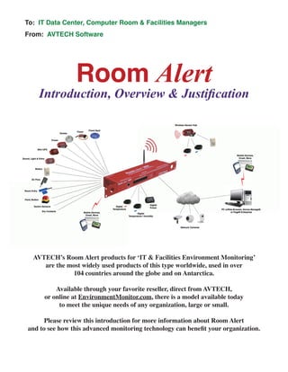 Room Alert
Introduction, Overview & Justification
To: IT Data Center, Computer Room & Facilities Managers
From: AVTECH Software
AVTECH’s Room Alert products for ‘IT & Facilities Environment Monitoring’
are the most widely used products of this type worldwide, used in over
104 countries around the globe and on Antarctica.
Available through your favorite reseller, direct from AVTECH,
or online at EnvironmentMonitor.com, there is a model available today
to meet the unique needs of any organization, large or small.
Please review this introduction for more information about Room Alert
and to see how this advanced monitoring technology can benefit your organization.
 