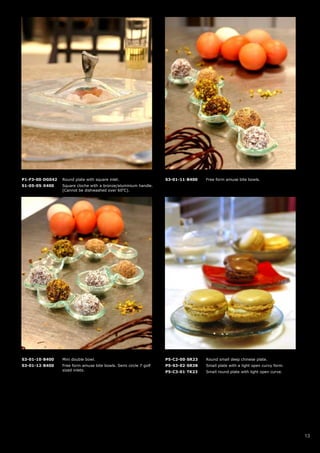 P1-F3-00-DG042   Round plate with square inlet.                   S3-01-11-B400   Free form amuse bite bowls.
S1-05-05-X400    Square cloche with a bronze/aluminium handle.
                 (Cannot be dishwashed over 60oC).




S3-01-10-B400    Mini double bowl.                                P5-C2-00-SR23   Round small deep chinese plate.
S3-01-12-B400    Free form amuse bite bowls. Semi circle 7 golf   P5-S3-02-SR38   Small plate with a light open curvy form.
                 sized inlets.                                    P5-C3-01-TK23   Small round plate with light open curve.




                                                                                                                              13
 