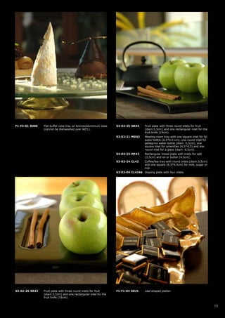 F1-F3-01-B400   Flat buffet cake tray on bronze/aluminium base   S3-02-25-SR43      Fruit plate with three round inlets for fruit
                (cannot be dishwashed over 60oC).                                   (diam.5,5cm) and one rectangular inlet for the
                                                                                    fruit knife (19cm).
                                                                 S3-02-21-MD43      Meeting room tray with one square inlet for fiji
                                                                                    water bottle (6,5*6,5 cm), one round inlet for
                                                                                    pellegrino water bottle (diam. 6,5cm), one
                                                                                    square inlet for amenities (4,5*4,5) and one
                                                                                    round inlet for a glass (diam. 6,5cm).
                                                                 S3-02-23-MF43      Rectangular bread plate with inlets for salt
                                                                                    (3,5cm) and oil or butter (4,5cm).
                                                                 S3-02-24-CL43      Coffee/tea tray with round inlets (diam.5,5cm)
                                                                                    and one square (6,5*6,5cm) for milk, sugar or
                                                                                    cup.
                                                                 S3-02-04-CL4346 Dipping plate with four inlets.




S3-02-25-SR43   Fruit plate with three round inlets for fruit    F1-F1-04-SR21      Leaf shaped platter.
                (diam.5,5cm) and one rectangular inlet for the
                fruit knife (19cm).


                                                                                                                                       15
 