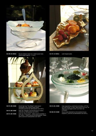 S4-00-34-SR42   Round medium bowl on a metal spiral base           S1-F1-13-SR21   Leaf shaped plate.
                (bowl height approx. +-1cm).




S4-F1-06-X400   Small high tea "Taj Mahal" metal stand             S3-C1-01-X400   Case separating condiments (8 inlets, 4,5*3,0
                (available in ten colors).Glass parts                              cm) and caviar (1 inlet, diam.8,0cm) for ice, for
                included.(Cannot be dishwashed over 60oC).                         30gr/1oz packaged caviar (ice bowl not
S4-F1-08-X400   High tea "Pagoda" bronze/aluminium stand.                          included).
                (Cannot be dishwashed over 60oC).                  S4-00-33-X400   Round bowl attached on bronze/aluminium
S4-F1-05-X400   High tea "Skyscraper". (Metal stand available in                   supports. (Cannot be dishwashed over 60oC).
                ten colors - metal cannot be dishwashed). Glass
                parts cannot be dishwashed over 60oC.




                                                                                                                                       17
 