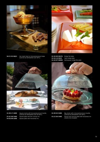 S4-C1-02-BQ21   Ice cream bowl on bronze/aluminium base.      S1-S2-09-SR275   Bridge flat plate.
                (Cannot be dishwashed over 60oC).             S1-S2-10-SR25    High bridge plate.
                                                              S1-S2-07-SR056   Rectangular bridge flat plate.




S1-05-17-A000   Square cloche with bronze/aluminium handle.   S1-05-02-X400    Big cloche with a bronze/aluminium handle.
                (Cannot be dishwashed over 60 60oC).                           (Cannot be dishwashed over 60oC).
P1-S1-00-X400   Square plate with thin conical rim.           P1-C1-05-X400    Round room service plate with horizontal rim
P4-S2-00-X400   Square plate with horizontal rim.                              (cloche not included).




                                                                                                                              18
 