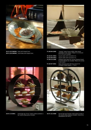 B2-F1-03-SR0581 Deep leaf shaped bowl.                              F1-08-08-C000   "Sydney" opera house buffet metal stand
B5-F1-06-SR0581 Small deep leaf shaped bowl.                                        (available in ten colors). Plates F1-C1-00 and
                                                                                    P1-C1-02 not included.
                                                                    P1-S2-01-HR41   Square plate with horizontal rim.
                                                                    P2-S2-00-HR41   Square plate with horizontal rim.
                                                                    F1-08-18-C000   Dressing bowl stand for conical dressing bowls
                                                                                    F1-S4-07.Bowls not included. Metal (wr) comes
                                                                                    in ten colors.
                                                                    F1-S4-07-CR41   Deep dressing bowl with big conical rim
                                                                                    (irregular height apptox. +-2cm).




S4-F1-15-SR41     Small high tea "drum" stand (metal available in   S4-F1-22-X400   Round high tea Chinese metal stand (comes in
                  ten colors).Glass parts included.                                 ten colors).Glass shelves included. (Cannot be
                                                                                    dishwashed over 60oC).




                                                                                                                                     19
 