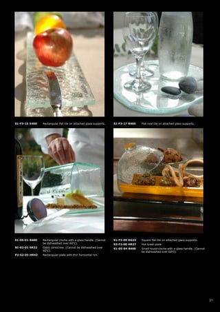 S1-F3-15-X400   Rectangular flat tile on attached glass supports.   S1-F3-17-B400   Flat oval tile on attached glass supports.




S1-05-01-B400   Rectangular cloche with a glass handle. (Cannot     S1-F3-09-DG23   Square flat tile on attached glass supports.
                be dishwashed over 60oC).                           S2-F3-00-HR27   Hot towel plate.
SC-02-01-SR32   Glass corkscrew. (Cannot be dishwashed over         S1-05-04-B400   Small round cloche with a glass handle. (Cannot
                60oC).                                                              be dishwashed over 60oC).
P2-S2-03-HR42   Rectangular plate with thin horizontal rim.




                                                                                                                                      21
 