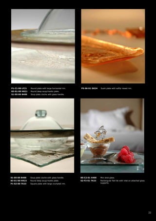 P1-C1-00-LF21   Round plate with large horizontal rim.   P5-S6-01-DG24   Sushi plate with softly raised rim.
B3-01-00-HR21   Round deep soup/risotto plate.
S1-05-00-B400   Soup plate cloche with glass handle.




S1-05-00-B400   Soup plate cloche with glass handle.     B5-C2-01-X400   Mini shot glass.
B3-01-00-HR23   Round deep soup/risotto plate.           S2-F3-01-TK23   Rectangular flat tile with inlet on attached glass
P1-S2-00-TK23   Square plate with large crumpled rim.                    supports.




                                                                                                                              22
 