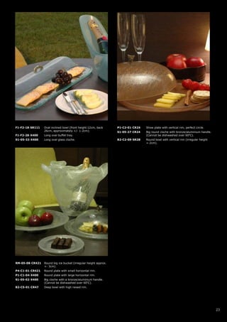 F1-F2-18-SR111   Oval inclined bowl (front height 12cm, back      P1-C2-01-CR24   Show plate with vertical rim, perfect circle.
                 26cm, approximately +/- 1-2cm).                  S1-05-27-CR24   Big round cloche with bronze/aluminium handle.
F1-F2-28-X400    Long oval buffet tray.                                           (Cannot be dishwashed over 60oC).
S1-05-33-X400    Long oval glass cloche.                          B2-C2-09-SR28   Round bowl with vertical rim (irregular height
                                                                                  +-2cm).




RM-05-08-CR421   Round big ice bucket (irregular height approx.
                 +- 3cm).
P4-C1-01-CR421   Round plate with small horizontal rim.
P1-C1-04-X400    Round plate with large horizontal rim.
S1-05-02-X400    Big cloche with a bronze/aluminium handle.
                 (Cannot be dishwashed over 60oC).
B2-C5-01-CR47    Deep bowl with high raised rim.




                                                                                                                                   23
 