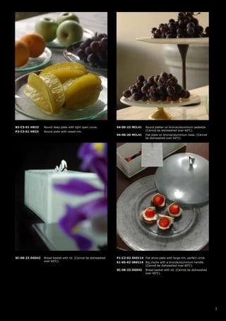 B2-C3-01-HR23    Round deep plate with light open curve.        S4-00-22-MCL41      Round platter on bronze/aluminium pedestal.
P3-C3-01-HR23    Round plate with raised rim.                                       (Cannot be dishwashed over 60oC).
                                                                S4-00-20-MCL41      Flat plate on bronze/aluminium base. (Cannot
                                                                                    be dishwashed over 60oC).




SC-08-23-DG042   Bread basket with lid. (Cannot be dishwashed   P1-C2-02-SX0114 Flat show plate with large rim, perfect circle.
                 over 60oC).                                    S1-05-02-SR0114 Big cloche with a bronze/aluminium handle.
                                                                                (Cannot be dishwashed over 60oC).
                                                                SC-08-23-DG042      Bread basket with lid. (Cannot be dishwashed
                                                                                    over 60oC).




                                                                                                                                   3
 