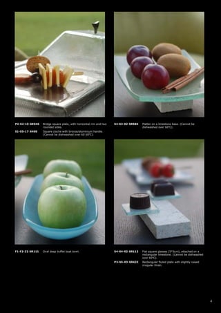 P2-S2-10-GE046   Bridge square plate, with horizontal rim and two   S4-S3-02-SR584   Platter on a limestone base. (Cannot be
                 rounded sides.                                                      dishwashed over 60oC).
S1-05-17-X400    Square cloche with bronze/aluminium handle.
                 (Cannot be dishwashed over 60 60oC).




F1-F2-22-SR111   Oval deep buffet boat bowl.                        S4-04-02-SR112   Flat square glasses (5*5cm), attached on a
                                                                                     rectangular limestone. (Cannot be dishwashed
                                                                                     over 60oC).
                                                                    P3-S5-03-SR422   Rectangular fluted plate with slightly raised
                                                                                     irregular finish.




                                                                                                                                     4
 