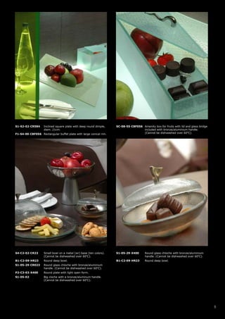 S1-S2-02-CR584      Inclined square plate with deep round dimple,   SC-08-55-CBF056 Amenity box for fruits with lid and glass bridge
                    diam. 21cm.                                                     included with bronze/aluminium handle.
F1-S4-00-CBF056 Rectangular buffet plate with large conical rim.                    (Cannot be dishwashed over 60oC).




S4-C2-02-CR23       Small bowl on a metal (wr) base (ten colors).   S1-05-29-X400       Round glass chloche with bronze/aluminium
                    (Cannot be dishwashed over 60oC).                                   handle. (Cannot be dishwashed over 60oC).
B1-C2-09-HR23       Round deep bowl.                                B1-C2-09-HR23       Round deep bowl.
S1-05-29-CR023      Round glass chloche with bronze/aluminium
                    handle. (Cannot be dishwashed over 60oC).
P2-C3-03-X400       Round plate with light open form.
S1-05-02            Big cloche with a bronze/aluminum handle.
                    (Cannot be dishwashed over 60oC).




                                                                                                                                       5
 