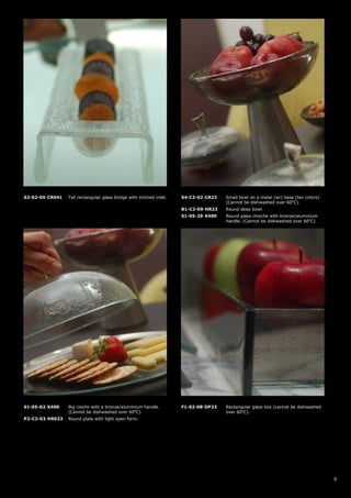 S2-S2-05-CR041   Tall rectangular glass bridge with inclined inlet.   S4-C2-02-CR23   Small bowl on a metal (wr) base (ten colors).
                                                                                      (Cannot be dishwashed over 60oC).
                                                                      B1-C2-09-HR23   Round deep bowl.
                                                                      S1-05-29-X400   Round glass chloche with bronze/aluminium
                                                                                      handle. (Cannot be dishwashed over 60oC).




S1-05-02-X400    Big cloche with a bronze/aluminium handle.           F1-02-08-OP23   Rectangular glass box (cannot be dishwashed
                 (Cannot be dishwashed over 60oC).                                    over 60oC).
P2-C3-03-HR023   Round plate with light open form.




                                                                                                                                      6
 