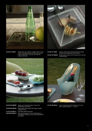 S1-S2-12-OP23    Platter with one inlet for 3 apples (diam.15cm),   S1-05-17-X400    Square cloche with bronze/aluminium handle.
                 one for Fiji water bottle (6.5*6.5cm), one for                      (Cannot be dishwashed over 60 60oC).
                 fruits & nuts (diam. cm) and one inlet for         P2-S2-10-GE046   Bridge square plate, with horizontal rim and two
                 cutlery (24*5cm).                                                   rounded sides.




S4-S3-02-SR584   Platter on a limestone base. (Cannot be            F1-F2-18-SR111   Oval inclined bowl (front height 12cm, back
                 dishwashed over 60oC).                                              26cm, approximately +/- 1-2cm).
P3-S5-03-SR422   Rectangular fluted plate with slightly raised
                 irregular finish.
F1-F2-22-SR111   Oval deep buffet boat bowl.
S4-04-02-SR112   Flat square glasses (5*5cm), attached on a
                 rectangular limestone. (Cannot be dishwashed
                 over 60oC).




                                                                                                                                        7
 