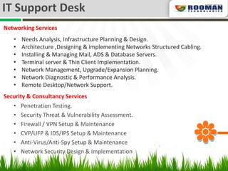 IT Support Desk
Networking Services
   •   Needs Analysis, Infrastructure Planning & Design.
   •   Architecture ,Designing & implementing Networks Structured Cabling.
   •   Installing & Managing Mail, ADS & Database Servers.
   •   Terminal server & Thin Client Implementation.
   •   Network Management, Upgrade/Expansion Planning.
   •   Network Diagnostic & Performance Analysis.
   •   Remote Desktop/Network Support.
Security & Consultancy Services
   • Penetration Testing.
   • Security Threat & Vulnerability Assessment.
   • Firewall / VPN Setup & Maintenance
   • CVP/UFP & IDS/IPS Setup & Maintenance
   • Anti-Virus/Anti-Spy Setup & Maintenance
   • Network Security Design & Implementation
 