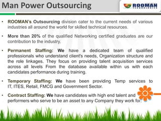 Man Power Outsourcing
• ROOMAN’s Outsourcing division cater to the current needs of various
  industries all around the world for skilled technical resources.

• More than 20% of the qualified Networking certified graduates are our
  contribution to the industry.

• Permanent Staffing: We have a dedicated team of qualified
  professionals who understand client's needs, Organization structure and
  the role linkages. They focus on providing talent acquisition services
  across all levels From the database available within us with each
  candidates performance during training.

• Temporary Staffing: We have been providing Temp services to
  IT, ITES, Retail, FMCG and Government Sector.
• Contract Staffing: We have candidates with high end talent and
  performers who serve to be an asset to any Company they work for.
 