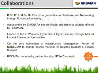 Collaborations

 • B.Sc IT & M.Sc IT- First time graduation in Hardware and Networking
   through Kuvempu University.

 • Assessment by IGNOU for the certificate and diploma courses offered
   by ROOMAN.

 • Launch of MS in Wireless, Cyber law & Cyber security through Alcatel
   Lucent & few other Universities.

 • On the core committee of Infrastructure Management Forum of
   NASSCOM to change course material for Desktop Support & Service
   Support.

 • ROOMAN, an industry partner to setup IIIT in Dharwad.
 