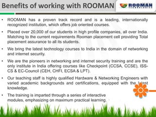 Benefits of working with ROOMAN
•   ROOMAN has a proven track record and is a leading, internationally
    recognized institution, which offers job oriented courses.
•   Placed over 20,000 of our students in high profile companies, all over India.
    Matching to the current requirements Rooman placement cell providing Total
    placement assurance to all its students.
•   We bring the latest technology courses to India in the domain of networking
    and internet security.
•   We are the pioneers in networking and internet security training and are the
    only institute in India offering courses like Checkpoint (CCSA, CCSE), ISS-
    CS & EC-Council (CEH, CHFI, ECSA & LPT).
•   Our teaching staff is highly qualified Hardware & Networking Engineers with
    varied academic backgrounds and certifications, equipped with the latest
    knowledge.
•   The training is imparted through a series of interactive
    modules, emphasizing on maximum practical learning.
 