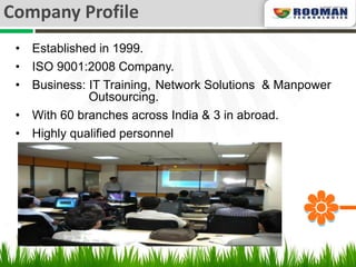 Company Profile
 •   Established in 1999.
 •   ISO 9001:2008 Company.
 •   Business: IT Training, Network Solutions & Manpower
               Outsourcing.
 •   With 60 branches across India & 3 in abroad.
 •   Highly qualified personnel
 