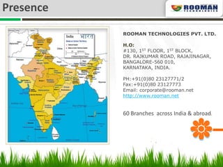 Presence
           ROOMAN TECHNOLOGIES PVT. LTD.

           H.O:
           #130, 1ST FLOOR, 1ST BLOCK,
           DR. RAJKUMAR ROAD, RAJAJINAGAR,
           BANGALORE-560 010,
           KARNATAKA, INDIA.

           PH:+91(0)80 23127771/2
           Fax:+91(0)80 23127773
           Email: corporate@rooman.net
           http://www.rooman.net


           60 Branches across India & abroad.
 