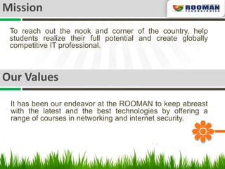 Mission
 To reach out the nook and corner of the country, help
 students realize their full potential and create globally
 competitive IT professional.



Our Values

 It has been our endeavor at the ROOMAN to keep abreast
 with the latest and the best technologies by offering a
 range of courses in networking and internet security.
 