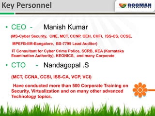 Key Personnel

 • CEO -          Manish Kumar
  (MS-Cyber Security, CNE, MCT, CCNP, CEH, CHFI, ISS-CS, CCSE,
  MPEFB-IIM-Bangalore, BS-7799 Lead Auditor)
  IT Consultant for Cyber Crime Police, SCRB, KEA (Karnataka
  Examination Authority), KEONICS, and many Corporate

 • CTO        - Nandagopal .S
  (MCT, CCNA, CCSI, ISS-CA, VCP, VCI)
   Have conducted more than 500 Corporate Training on
  Security, Virtualization and on many other advanced
  Technology topics.
 