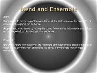 Blend:
Blend refers to the mixing of the sound from all the instruments of the orchestra or
ensemble throughout the audience.
Proper blend is achieved by mixing the sound from various instruments and voices
on the stage before distributing to the audience.

Ensemble:
Ensemble refers to the ability of the members of the performing group to hear each
other during performance, enhancing the ability of the players to play together
effectively.

 