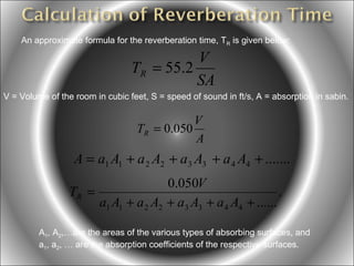 An approximate formula for the reverberation time, TR is given below:

V
TR = 55.2
SA
V = Volume of the room in cubic feet, S = speed of sound in ft/s, A = absorption in sabin.

V
TR = 0.050
A

A = a1 A1 + a 2 A2 + a3 A3 + a 4 A4 + .......
0.050V
TR =
.
a1 A1 + a 2 A2 + a3 A3 + a 4 A4 + ......
A1, A2,…are the areas of the various types of absorbing surfaces, and
a1, a2, … are the absorption coefficients of the respective surfaces.

 