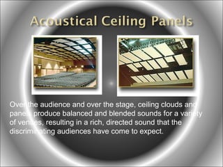 Over the audience and over the stage, ceiling clouds and
panels produce balanced and blended sounds for a variety
of venues, resulting in a rich, directed sound that the
discriminating audiences have come to expect.

 