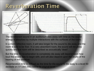 The reverberant sound in an auditorium dies away with time as the sound
energy is absorbed by multiple interactions with the surfaces of the room.
In a more reflective room, it will take longer for the sound to die away and the
room is said to be 'live'. In a very absorbent room, the sound will die away
quickly and the room will be described as acoustically 'dead'.
But the time for reverberation to completely die away will depend upon how
loud the sound was to begin with, and will also depend upon the acuity of the
hearing of the observer.
Reverberation time is defined as the time for the sound to die away to a level 60
decibels or (1/1,000,000) below its original level.

 