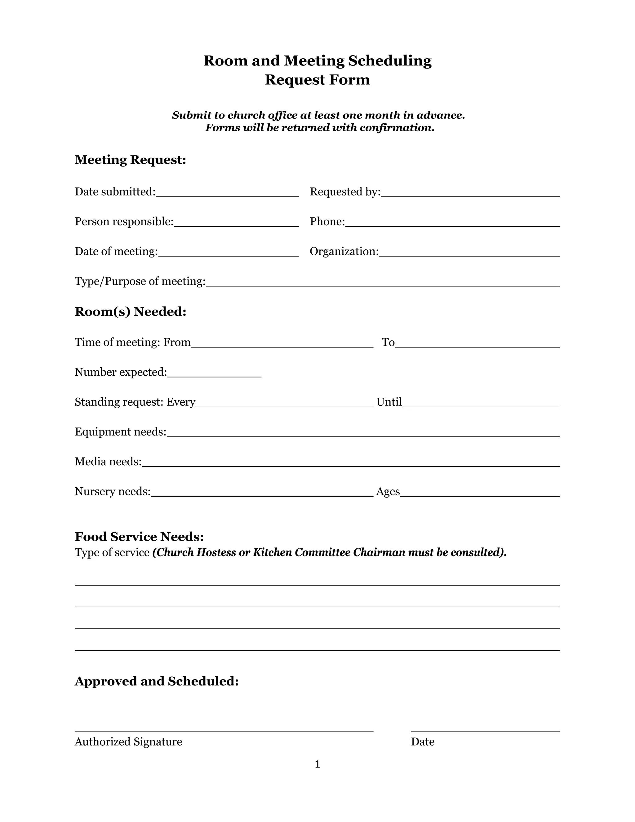 1
Room and Meeting Scheduling
Request Form
Submit to church office at least one month in advance.
Forms will be returned with confirmation.
Meeting Request:
Date submitted: Requested by:
Person responsible: Phone:
Date of meeting: Organization:
Type/Purpose of meeting:
Room(s) Needed:
Time of meeting: From To
Number expected:
Standing request: Every Until
Equipment needs:
Media needs:
Nursery needs: Ages
Food Service Needs:
Type of service (Church Hostess or Kitchen Committee Chairman must be consulted).
Approved and Scheduled:
Authorized Signature Date