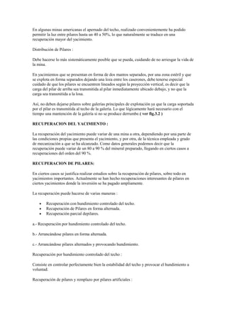 En algunas minas americanas el apernado del techo, realizado convenientemente ha podido
permitir la luz entre pilares hasta un 40 a 50%, lo que naturalmente se traduce en una
recuperación mayor del yacimiento.
Distribución de Pilares :
Debe hacerse lo más sistemáticamente posible que se pueda, cuidando de no arriesgar la vida de
la mina.
En yacimientos que se presentan en forma de dos mantos separados, por una zona estéril y que
se explota en forma separados dejando una loza entre los caserones, debe tenerse especial
cuidado de que los pilares se encuentren lineados según la proyección vertical, es decir que la
carga del pilar de arriba sea transmitida al pilar inmediatamente ubicado debajo, y no que la
carga sea transmitida a la losa.
Así, no deben dejarse pilares sobre galerías principales de explotación ya que la carga soportada
por el pilar es transmitida al techo de la galería. Lo que lógicamente hará necesario con el
tiempo una mantención de la galería si no se produce derrumbe.( ver fig.3.2 )
RECUPERACION DEL YACIMIENTO :
La recuperación del yacimiento puede variar de una mina a otra, dependiendo por una parte de
las condiciones propias que presenta el yacimiento, y por otra, de la técnica empleada y grado
de mecanización a que se ha alcanzado. Como datos generales podemos decir que la
recuperación puede variar de un 80 a 90 % del mineral preparado, llegando en ciertos casos a
recuperaciones del orden del 90 %.
RECUPERACION DE PILARES:
En ciertos casos se justifica realizar estudios sobre la recuperación de pilares, sobre todo en
yacimientos importantes. Actualmente se han hecho recuperaciones interesantes de pilares en
ciertos yacimientos donde la inversión se ha pagado ampliamente.
La recuperación puede hacerse de varias maneras :
• Recuperación con hundimiento controlado del techo.
• Recuperación de Pilares en forma alternada.
• Recuperación parcial depilares.
a.- Recuperación por hundimiento controlado del techo.
b.- Arrancándose pilares en forma alternada.
c.- Arrancándose pilares alternados y provocando hundimiento.
Recuperación por hundimiento controlado del techo :
Consiste en controlar perfectamente bien la estabilidad del techo y provocar el hundimiento a
voluntad.
Recuperación de pilares y remplazo por pilares artificiales :
 