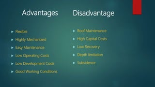 Advantages
 Flexible
 Highly Mechanized
 Easy Maintenance
 Low Operating Costs
 Low Development Costs
 Good Working Conditions
Disadvantage
 Roof Maintenance
 High Capital Costs
 Low Recovery
 Depth limitation
 Subsidence
 