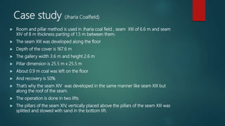 Case study (Jharia Coalfield)
 Room and pillar method is used in Jharia coal field , seam XIII of 6.6 m and seam
XIV of 8 m thickness parting of 1.5 m between them.
 The seam XIII was developed along the floor
 Depth of the cover is 167.6 m
 The gallery width 3.6 m and height 2.6 m
 Pillar dimension is 25.5 m x 25.5 m
 About 0.9 m coal was left on the floor
 And recovery is 50%
 That’s why the seam XIV was developed in the same manner like seam XIII but
along the roof of the seam.
 The operation is done in two lifts
 The pillars of the seam XIV, vertically placed above the pillars of the seam XIII was
splitted and stowed with sand in the bottom lift.
 