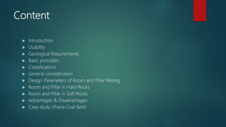 Content
 Introduction
 Usability
 Geological Requirements
 Basic principles
 Classifications
 General consideration
 Design Parameters of Room and Pillar Mining
 Room and Pillar in Hard Rocks
 Room and Pillar in Soft Rocks
 Advantages & Disadvantages
 Case study (Jharia Coal field)
 