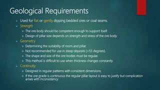 Geological Requirements
 Used for flat or gently dipping bedded ores or coal seams.
 Strength
 The ore body should be competent enough to support itself.
 Design of pillar size depends on strength and stress of the ore body.
 Geometry
 Determining the suitability of room and pillar.
 Not recommended for use in steep deposits (>55 degrees).
 The shape and size of the ore bodies must be regular.
 This method is difficult to use when thickness changes constantly
 Continuity
 Designed in regular patterns with consistent dimensions.
 If the ore grade is continuous the regular pillar layout is easy to justify but complication
arises with inconsistency.
 