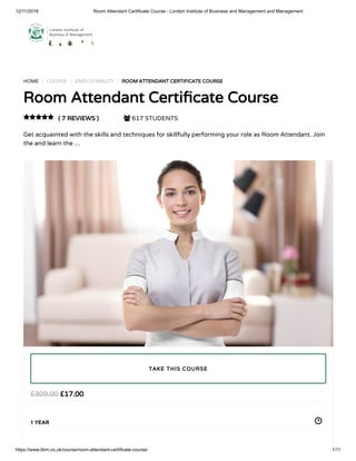 12/11/2018 Room Attendant Certificate Course - London Institute of Business and Management and Management
https://www.libm.co.uk/course/room-attendant-certificate-course/ 1/11
HOME / COURSE / EMPLOYABILITY / ROOM ATTENDANT CERTIFICATE COURSE
Room Attendant Certi cate Course
( 7 REVIEWS )  617 STUDENTS
Get acquainted with the skills and techniques for skillfully performing your role as Room Attendant. Join
the and learn the …

£17.00£309.00
1 YEAR
TAKE THIS COURSE
 