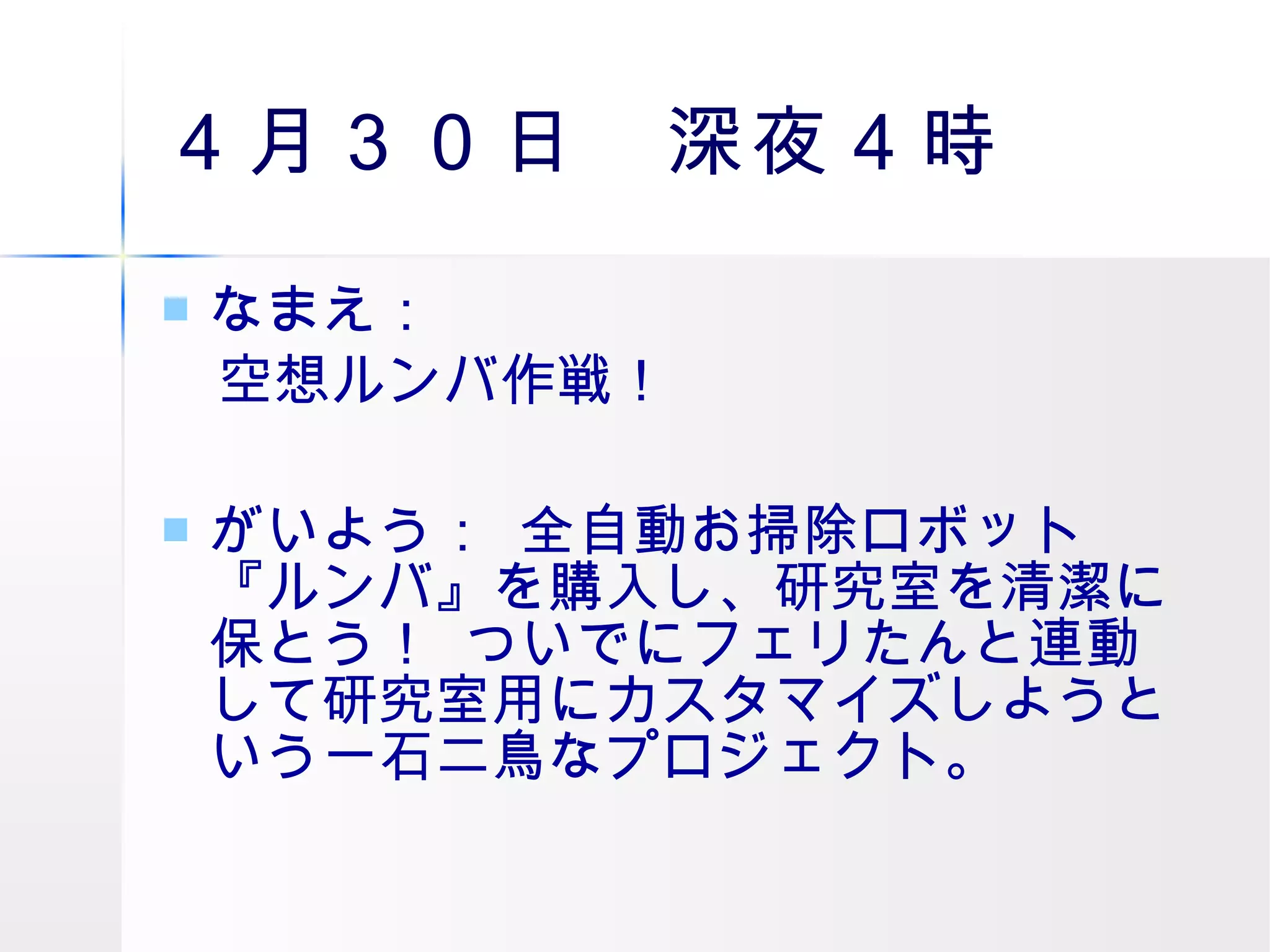 ４月３０日　深夜４時 なまえ： 　空想ルンバ作戦！  がいよう：  全自動お掃除ロボット『ルンバ』を購入し、研究室を清潔に保とう！  ついでにフェリたんと連動して研究室用にカスタマイズしようという一石二鳥なプロジェクト。  